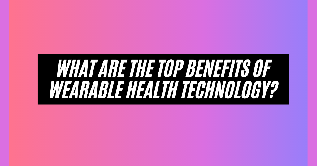 What are the Top Benefits of Wearable Health Technology